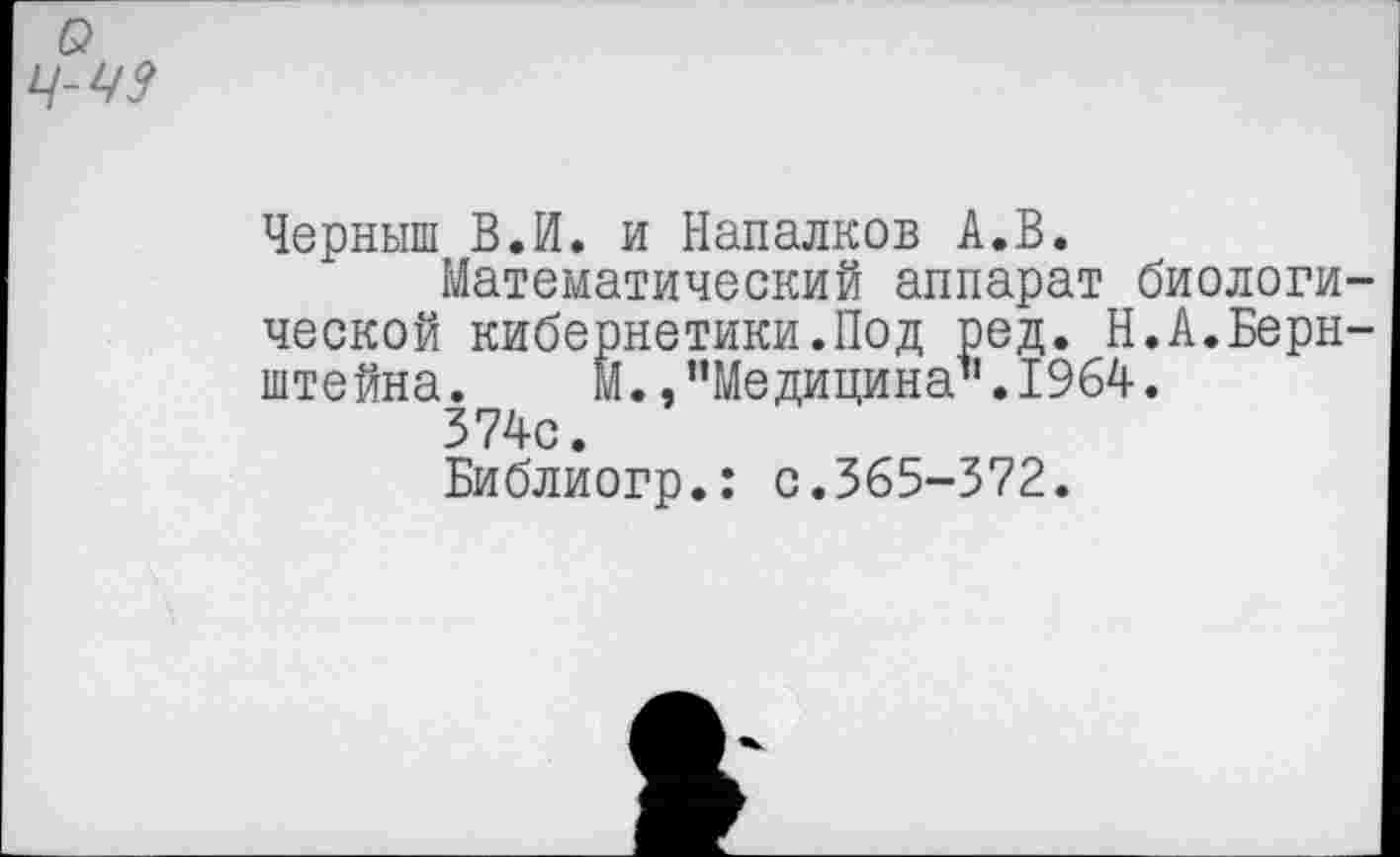 ﻿о
Черныш В.И. и Напалков А.В.
Математический аппарат биологической кибернетики.Под ред. Н.А.Бернштейна. М. »“Медицина1'. 1964.
374с.
Библиогр.: с.365-372.